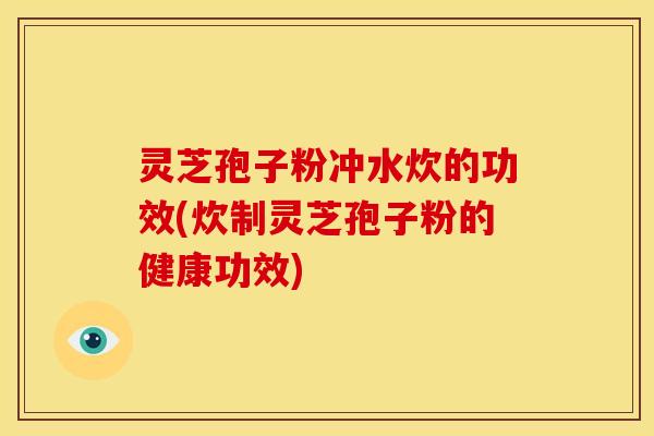 灵芝孢子粉冲水炊的功效(炊制灵芝孢子粉的健康功效)