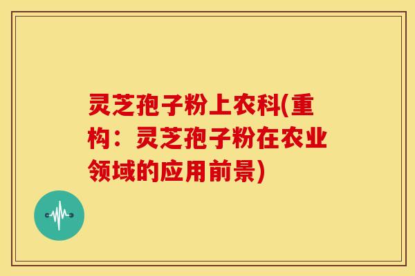 灵芝孢子粉上农科(重构:灵芝孢子粉在农业领域的应用前景)