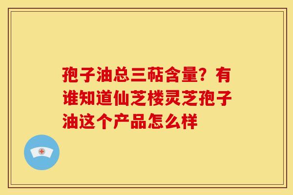 孢子油总三萜含量?有谁知道仙芝楼灵芝孢子油这个产品怎么样