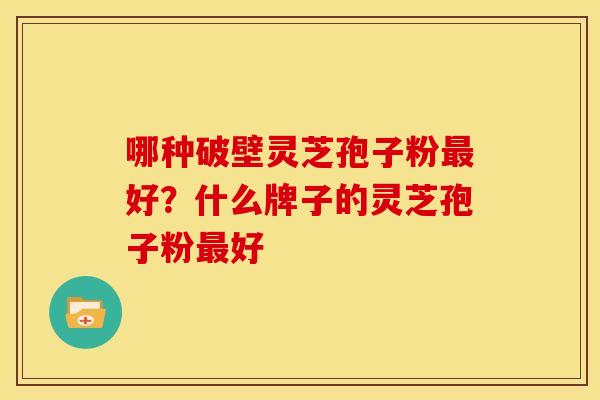 哪种破壁灵芝孢子粉最好?什么牌子的灵芝孢子粉最好