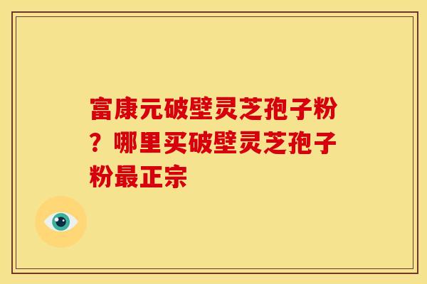 富康元破壁灵芝孢子粉？哪里买破壁灵芝孢子粉最正宗