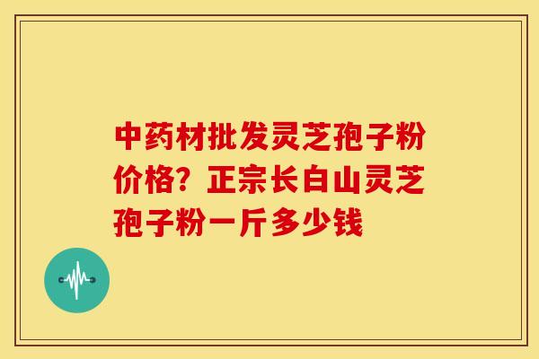 中药材批发灵芝孢子粉价格?正宗长白山灵芝孢子粉一斤多少钱