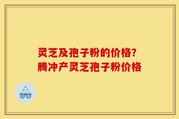 灵芝及孢子粉的价格？腾冲产灵芝孢子粉价格