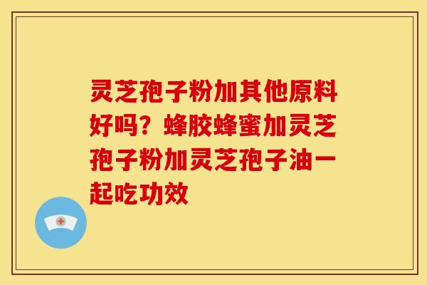 灵芝孢子粉加其他原料好吗?蜂胶蜂蜜加灵芝孢子粉加灵芝孢子油一起吃功效