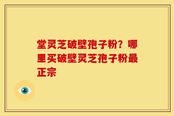 堂灵芝破壁孢子粉?哪里买破壁灵芝孢子粉最正宗