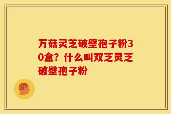 万菇灵芝破壁孢子粉30盒?什么叫双芝灵芝破壁孢子粉