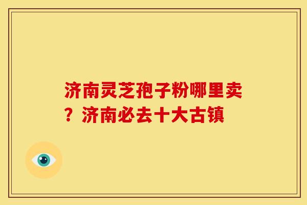 济南灵芝孢子粉哪里卖?济南必去十大古镇