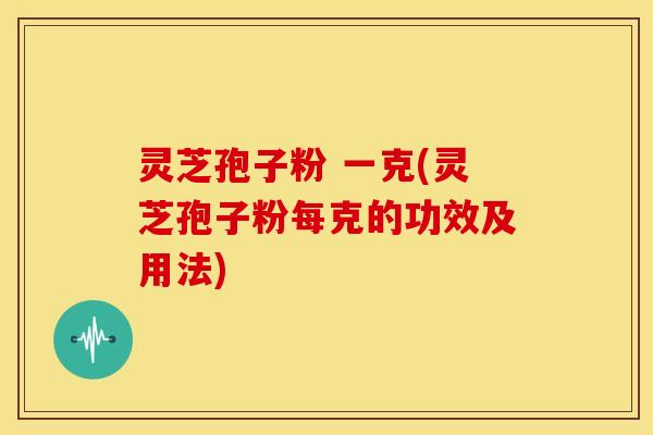 灵芝孢子粉 一克(灵芝孢子粉每克的功效及用法)