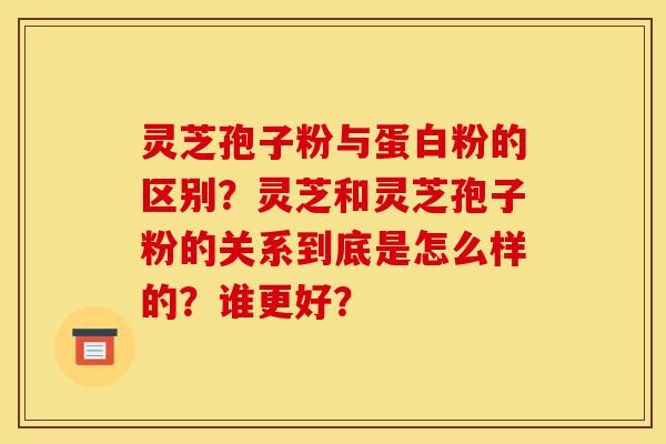灵芝孢子粉与蛋白粉的区别?灵芝和灵芝孢子粉的关系到底是怎么样的?谁更好?