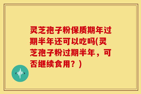灵芝孢子粉保质期年过期半年还可以吃吗(灵芝孢子粉过期半年,可否继续食用?)