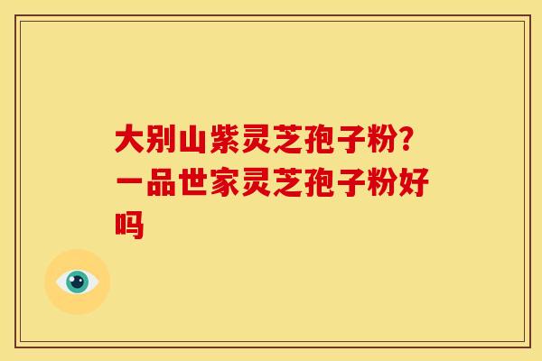 大别山紫灵芝孢子粉?一品世家灵芝孢子粉好吗