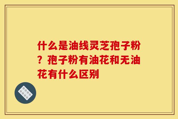 什么是油线灵芝孢子粉?孢子粉有油花和无油花有什么区别