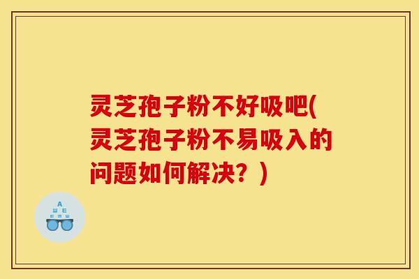 灵芝孢子粉不好吸吧(灵芝孢子粉不易吸入的问题如何解决？)