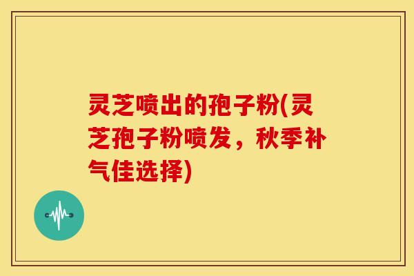 灵芝喷出的孢子粉(灵芝孢子粉喷发，秋季补气佳选择)
