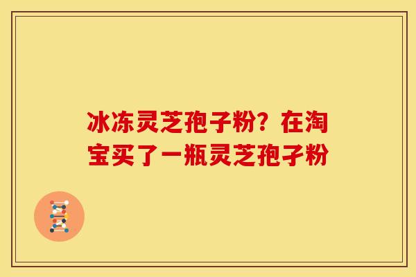 冰冻灵芝孢子粉?在淘宝买了一瓶灵芝孢孑粉