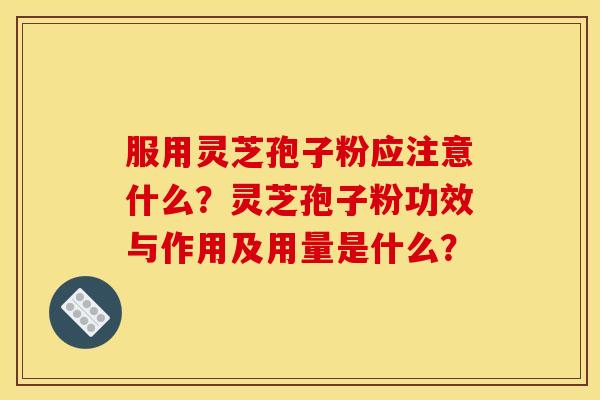 服用灵芝孢子粉应注意什么?灵芝孢子粉功效与作用及用量是什么?