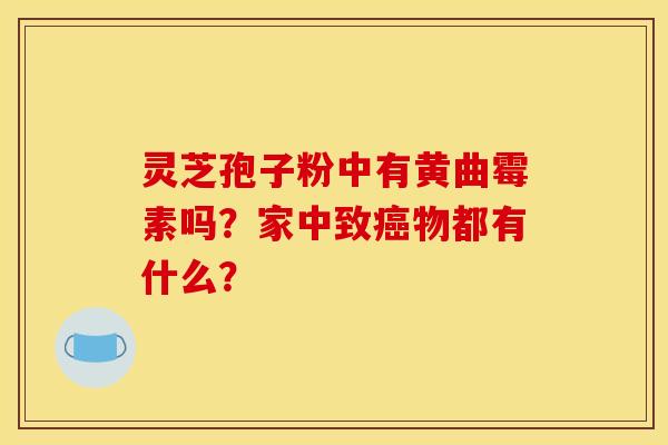 灵芝孢子粉中有黄曲霉素吗?家中致癌物都有什么?