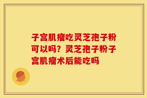 子宫肌瘤吃灵芝孢子粉可以吗?灵芝孢子粉子宫肌瘤术后能吃吗