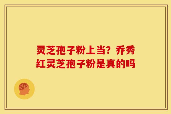 灵芝孢子粉上当?乔秀红灵芝孢子粉是真的吗