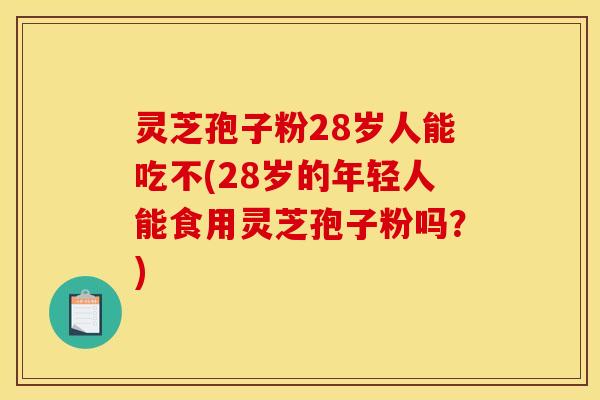 灵芝孢子粉28岁人能吃不(28岁的年轻人能食用灵芝孢子粉吗？)
