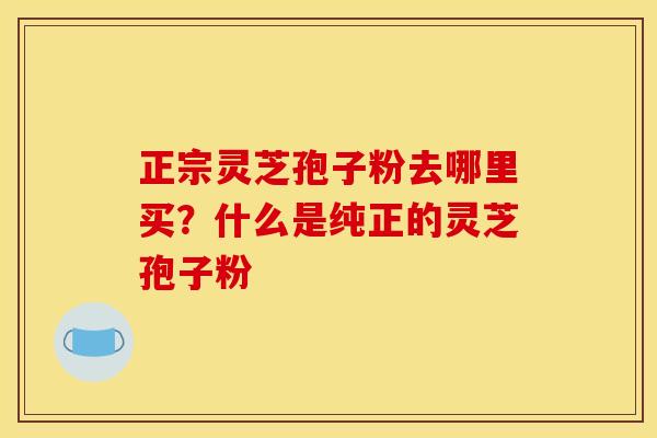 正宗灵芝孢子粉去哪里买?什么是纯正的灵芝孢子粉