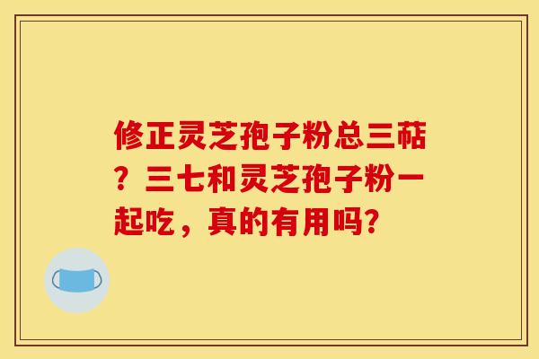 修正灵芝孢子粉总三萜?三七和灵芝孢子粉一起吃,真的有用吗?