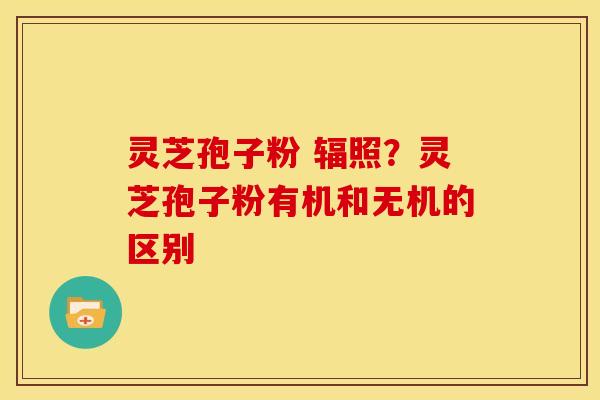 灵芝孢子粉 辐照?灵芝孢子粉有机和无机的区别