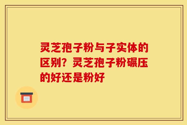 灵芝孢子粉与子实体的区别？灵芝孢子粉碾压的好还是粉好