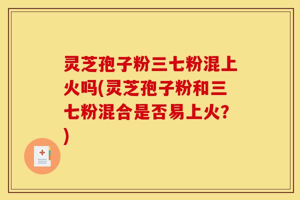 灵芝孢子粉三七粉混上火吗(灵芝孢子粉和三七粉混合是否易上火?)