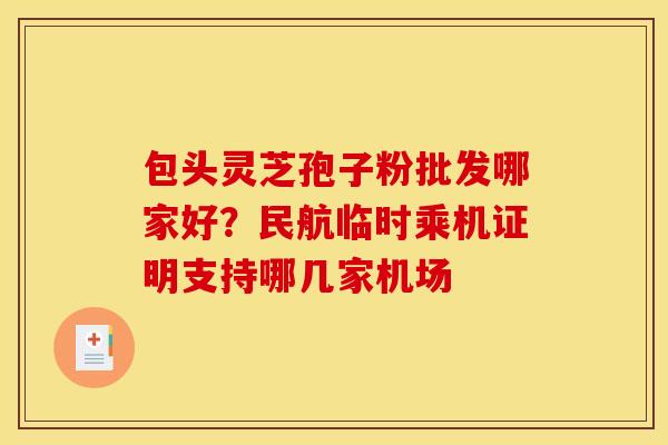 包头灵芝孢子粉批发哪家好?民航临时乘机证明支持哪几家机场