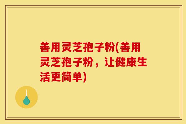 善用灵芝孢子粉(善用灵芝孢子粉，让健康生活更简单)
