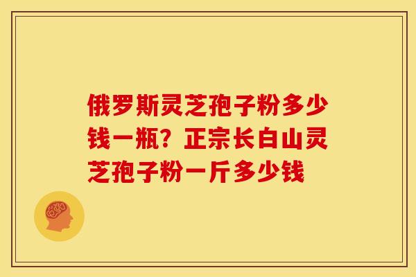 俄罗斯灵芝孢子粉多少钱一瓶？正宗长白山灵芝孢子粉一斤多少钱