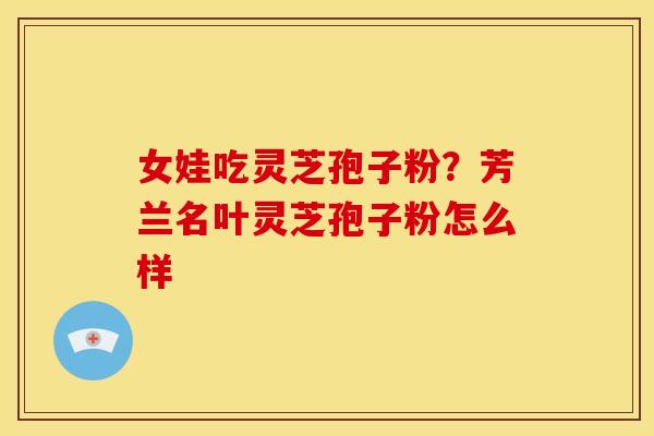 女娃吃灵芝孢子粉?芳兰名叶灵芝孢子粉怎么样