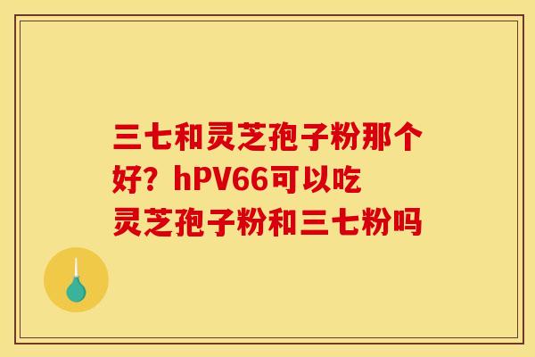 三七和灵芝孢子粉那个好？hPV66可以吃灵芝孢子粉和三七粉吗