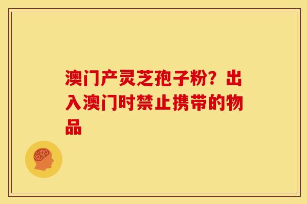 澳门产灵芝孢子粉?出入澳门时禁止携带的物品