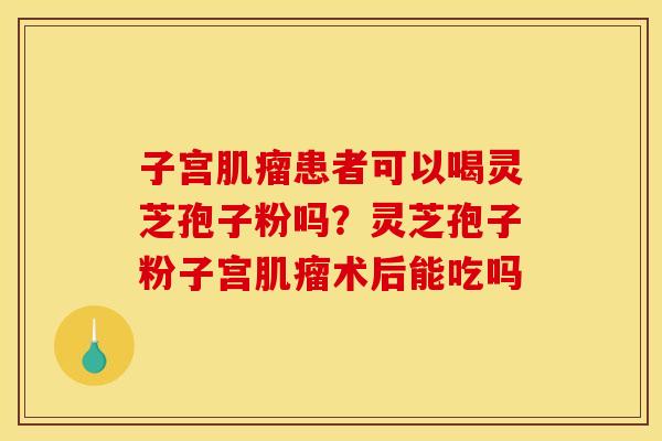 子宫肌瘤患者可以喝灵芝孢子粉吗?灵芝孢子粉子宫肌瘤术后能吃吗