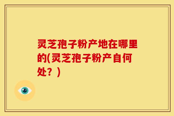 灵芝孢子粉产地在哪里的(灵芝孢子粉产自何处？)