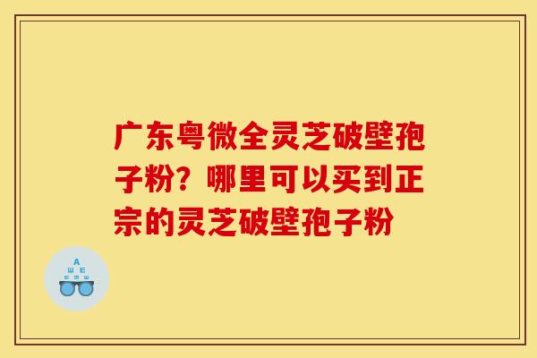 广东粤微全灵芝破壁孢子粉?哪里可以买到正宗的灵芝破壁孢子粉