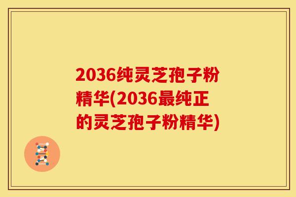 2036纯灵芝孢子粉精华(2036最纯正的灵芝孢子粉精华)