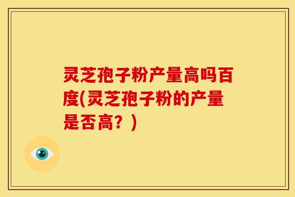 灵芝孢子粉产量高吗百度(灵芝孢子粉的产量是否高?)