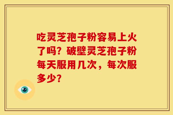 吃灵芝孢子粉容易上火了吗?破壁灵芝孢子粉每天服用几次,每次服多少?