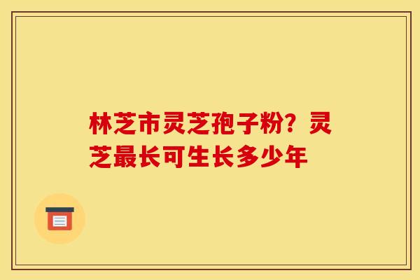 林芝市灵芝孢子粉?灵芝最长可生长多少年