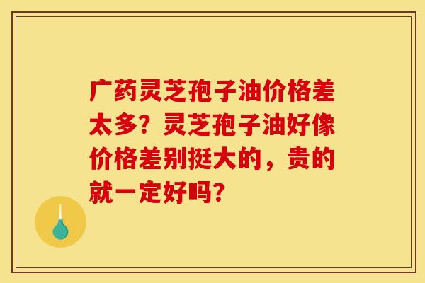 广药灵芝孢子油价格差太多?灵芝孢子油好像价格差别挺大的,贵的就一定好吗?