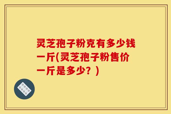 灵芝孢子粉克有多少钱一斤(灵芝孢子粉售价一斤是多少?)