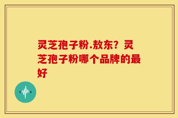 灵芝孢子粉.敖东?灵芝孢子粉哪个品牌的最好