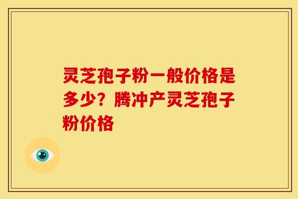 灵芝孢子粉一般价格是多少？腾冲产灵芝孢子粉价格