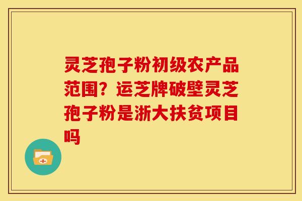 灵芝孢子粉初级农产品范围？运芝牌破壁灵芝孢子粉是浙大扶贫项目吗
