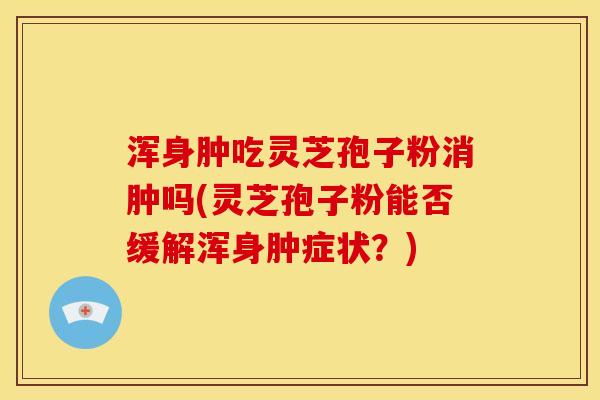 浑身肿吃灵芝孢子粉消肿吗(灵芝孢子粉能否缓解浑身肿症状？)