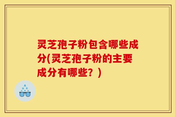 灵芝孢子粉包含哪些成分(灵芝孢子粉的主要成分有哪些?)