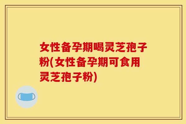 女性备孕期喝灵芝孢子粉(女性备孕期可食用灵芝孢子粉)
